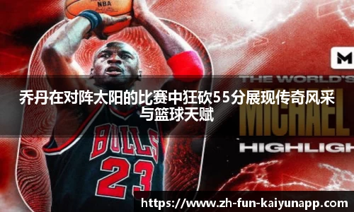 乔丹在对阵太阳的比赛中狂砍55分展现传奇风采与篮球天赋